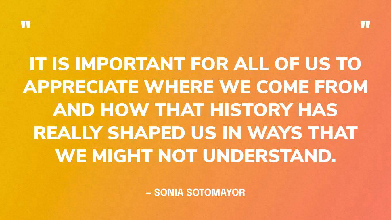 It is important for all of us to appreciate where we come from and how that history has really shaped us in ways that we might not understand- sonia sotomayor